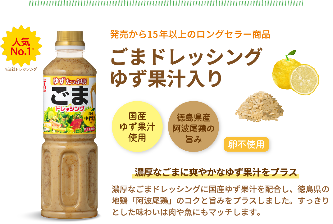 人気No.1　※当社ドレッシング　発売から15年以上のロングセラー商品　ごまドレッシングゆず果汁入り　国産ゆず果汁使用　徳島県産阿波尾鶏の旨み　卵不使用　濃厚なごまに爽やかなゆず果汁をプラス　濃厚なごまドレッシングに国産ゆず果汁を配合し、徳島県の地鶏「阿波尾鶏」のコクと旨みをプラスしました。すっきりとした味わいは肉や魚にもマッチします。