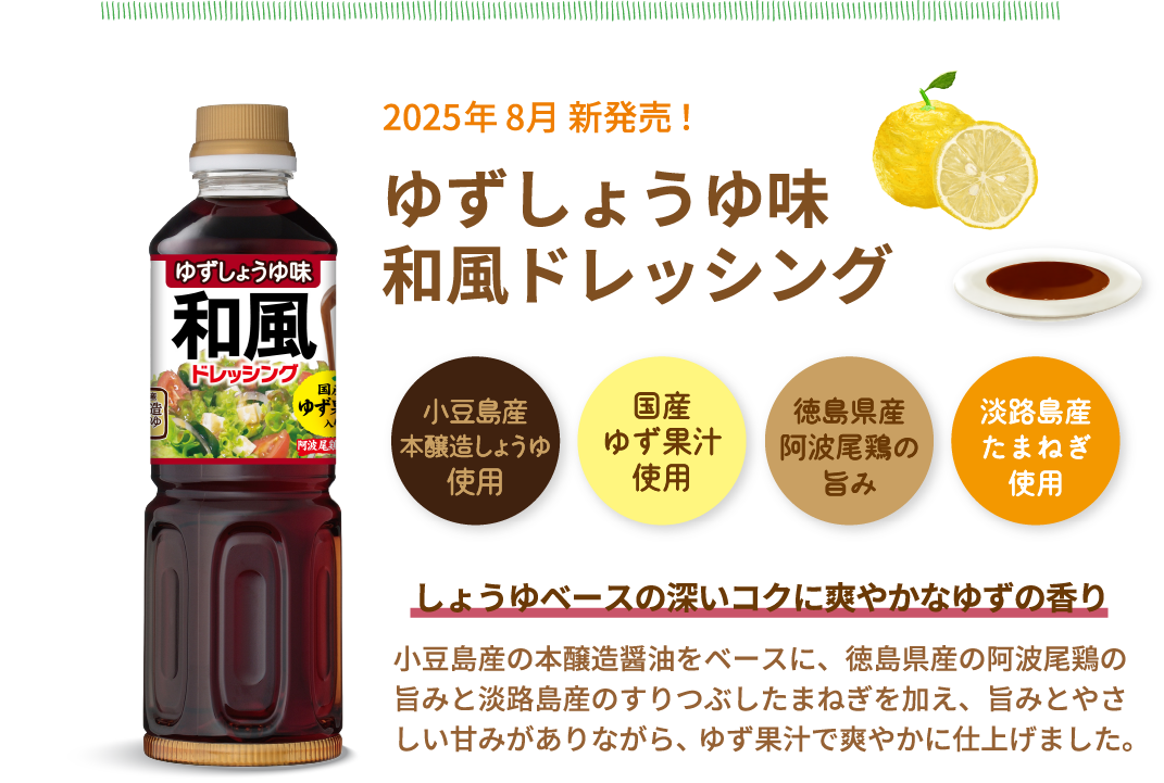 NEW　2025年 8月 新発売！ゆずしょうゆ味和風ドレッシング　小豆島産本醸造しょうゆ使用　国産ゆず果汁使用　徳島県産阿波尾鶏の旨み　淡路島産たまねぎ使用　しょうゆベースの深いコクに爽やかなゆずの香り　小豆島産の本醸造醤油をベースに、徳島県産の阿波尾鶏の旨みと淡路島産のすりつぶしたまねぎを加え、旨みとやさしい甘みがありながら、ゆず果汁で爽やかに仕上げました。