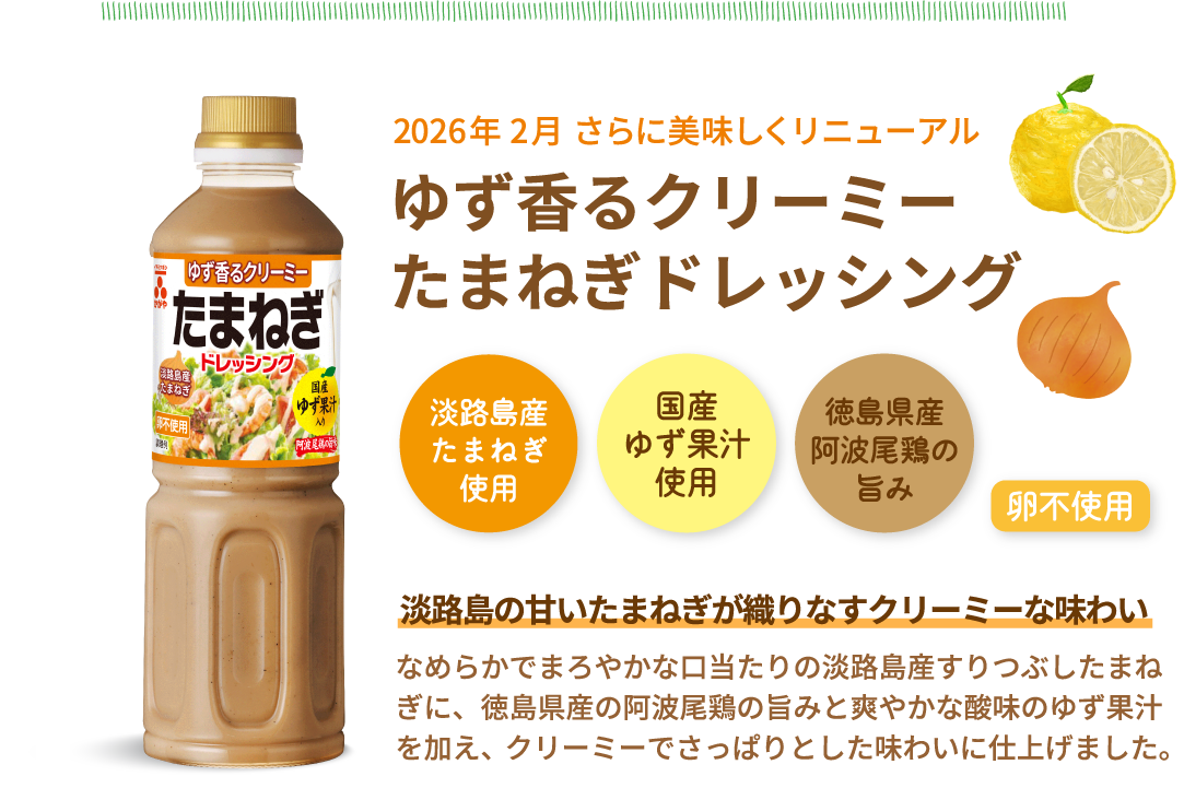 人気No.2※当社ドレッシング　根強い人気の定番ドレッシング　淡路島産たまねぎのドレッシング　淡路島産たまねぎ使用　国産ゆず果汁使用　徳島県産阿波尾鶏の旨み　卵不使用　淡路島の甘いたまねぎが織りなすクリーミーな味わい　淡路島産たまねぎの甘みに、国産ゆず果汁の酸味と阿波尾鶏の旨みを加えたクリーミーでまろやかなドレッシングです。