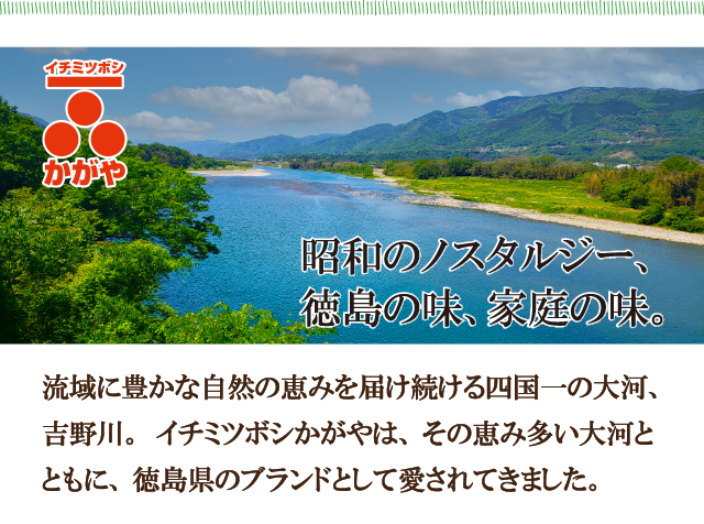 イチミツボシかがや　昭和のノスタルジー、徳島の味、家庭の味　流域に豊かな自然の恵みを届け続ける四国一の大河、吉野川。イチミツボシかがやは、その恵み多い大河とともに、徳島県のブランドとして愛されてきました。