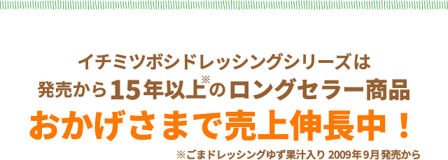 イチミツボシドレッシングシリーズは発売から15年以上のロングセラー商品　おかげさまで売上伸長中！※ごまドレッシングゆず果汁入り2009年9月発売から