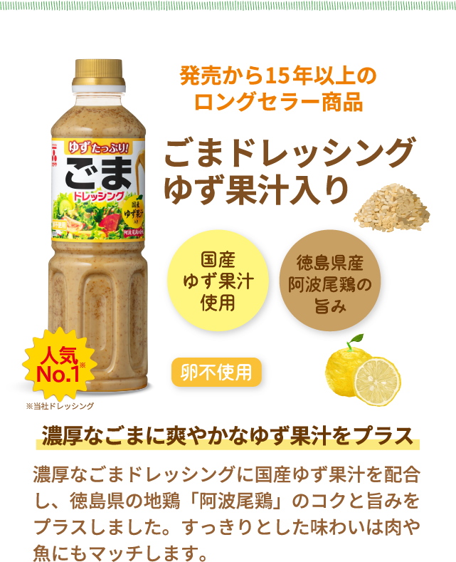 人気No.1　※当社ドレッシング　発売から15年以上のロングセラー商品　ごまドレッシングゆず果汁入り　国産ゆず果汁使用　徳島県産阿波尾鶏の旨み　卵不使用　濃厚なごまに爽やかなゆず果汁をプラス　濃厚なごまドレッシングに国産ゆず果汁を配合し、徳島県の地鶏「阿波尾鶏」のコクと旨みをプラスしました。すっきりとした味わいは肉や魚にもマッチします。