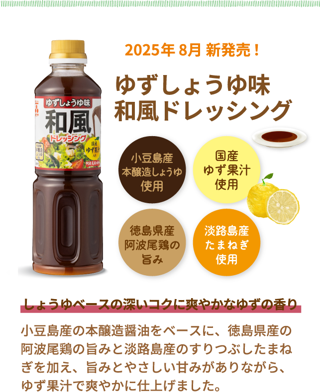 NEW　2025年 8月 新発売！ゆずしょうゆ味和風ドレッシング　小豆島産本醸造しょうゆ使用　国産ゆず果汁使用　徳島県産阿波尾鶏の旨み　淡路島産たまねぎ使用　しょうゆベースの深いコクに爽やかなゆずの香り　小豆島産の本醸造醤油をベースに、徳島県産の阿波尾鶏の旨みと淡路島産のすりつぶしたまねぎを加え、旨みとやさしい甘みがありながら、ゆず果汁で爽やかに仕上げました。