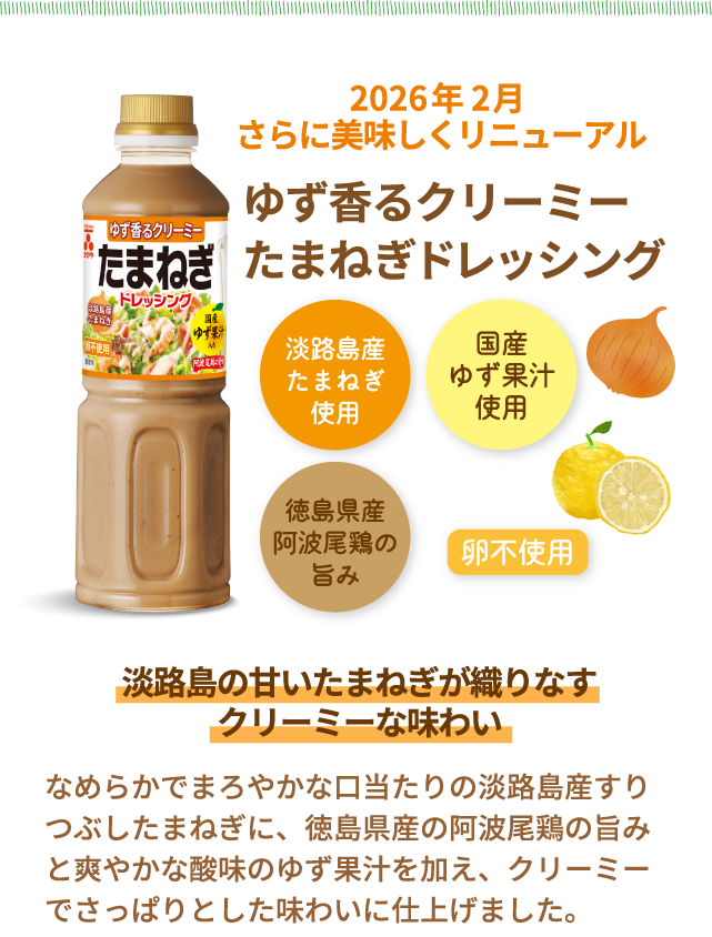 人気No.2※当社ドレッシング　根強い人気の定番ドレッシング　淡路島産たまねぎのドレッシング　淡路島産たまねぎ使用　国産ゆず果汁使用　徳島県産阿波尾鶏の旨み　卵不使用　淡路島の甘いたまねぎが織りなすクリーミーな味わい　淡路島産たまねぎの甘みに、国産ゆず果汁の酸味と阿波尾鶏の旨みを加えたクリーミーでまろやかなドレッシングです。