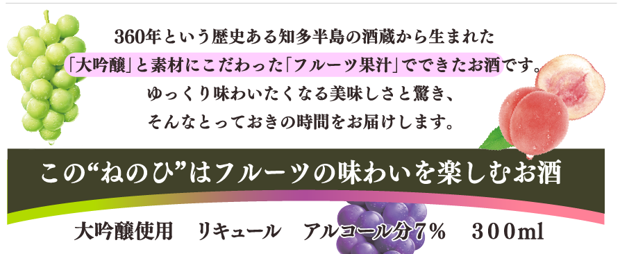 360年という歴史ある知多半島の酒蔵から生まれた「大吟醸」と素材にこだわった「フルーツ果汁」でできたお酒です。　ゆっくり味わいたくなる美味しさと驚き、そんなとっておきの時間をお届けします。この”ねのひ”はフルーツの味わいを楽しむお酒　大吟醸使用　リキュール　アルコール分7％　300ml