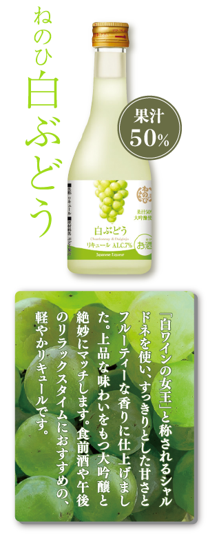 ねのひ白ぶどう　果汁50％　「白ワインの女王」と称されるシャルドネを使い、すっきりとした甘さとフルーティーな香りに仕上げました。上品な味わいをもつ大吟醸と絶妙にマッチします。食前酒や午後のリラックスタイムにおすすめの、軽やかリキュールです。