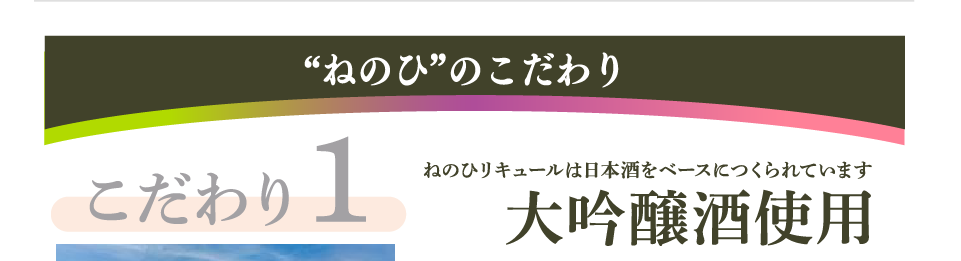 ”ねのひ”のこだわり　こだわり1　ねのひリキュールは日本酒をベースにつくられています　大吟醸酒使用