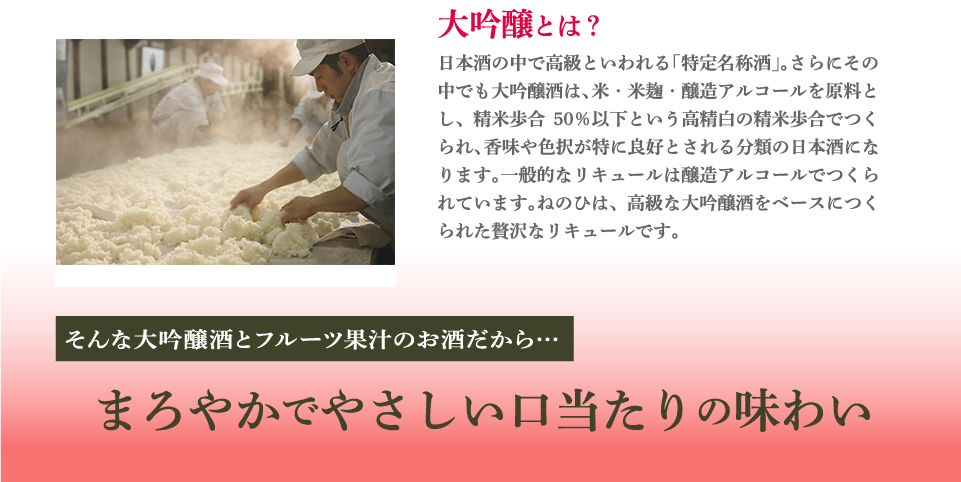 大吟醸とは？日本酒の中で高級といわれる「特定名称酒」。さらにその中でも大吟醸酒は、米・米麹・醸造アルコールを原料とし、精米歩合50％以下という高精白の精米歩合でつくられ、香味や色択が特に良好とされる分類の日本酒になります。一般的なリキュールは醸造アルコールでつくられています。ねのひは、高級な大吟醸酒をベースにつくられた贅沢なリキュールです。そんな大吟醸酒とフルーツ果汁のお酒だから…まろやかでやさしい口当たりの味わい