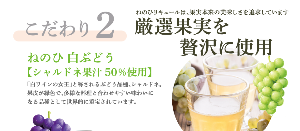 こだわり2　ねのひリキュールは、果実本来の美味しさを追求しています　厳選果実 贅沢に使用　ねのひ 白ぶどう【シャルドネ果汁50％使用】「白ワインの女王」と称されるぶどう品種、シャルドネ。果皮が緑色で、多様な料理と合わせやすい味わいになる品種として世界的に重宝されています。
