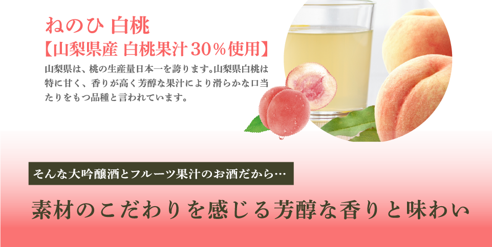 ねのひ 白桃【山梨県産 白桃果汁30％使用】山梨県は、桃の生産量日本一を誇ります。山梨県白桃は特に甘く、香りが高く芳醇な果汁により滑らかな口当たりをもつ品種と言われています。そんな大吟醸酒とフルーツ果汁のお酒だから…素材のこだわりを感じる芳醇な香りと味わい