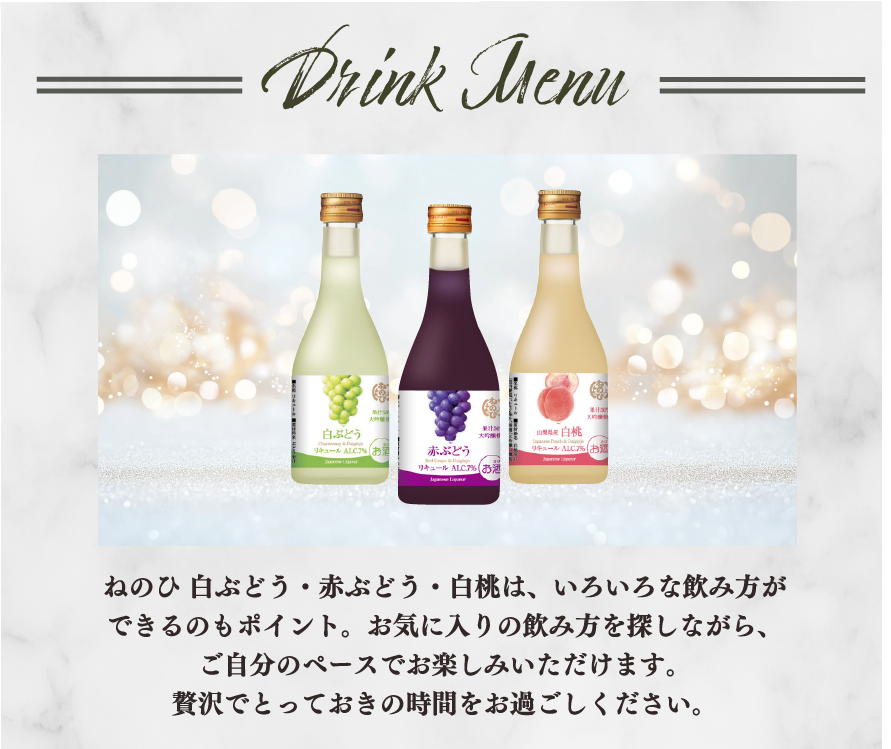 Drink Menu　ねのひ 白ぶどう・赤ぶどう・白桃は、いろいろな飲み方ができるのもポイント。お気に入りの飲み方を探しながら、ご自分のペースでお楽しみいただけます。贅沢でとっておきの時間をお過ごしください。