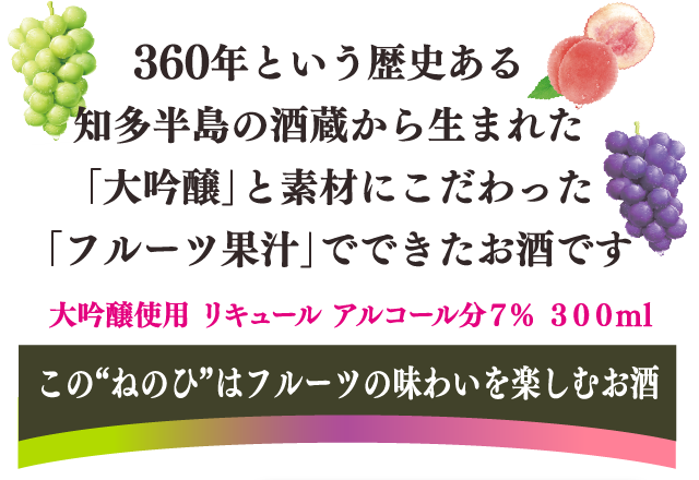 360年という歴史ある知多半島の酒蔵から生まれた「大吟醸」と素材にこだわった「フルーツ果汁」でできたお酒です。　ゆっくり味わいたくなる美味しさと驚き、そんなとっておきの時間をお届けします。この”ねのひ”はフルーツの味わいを楽しむお酒　大吟醸使用　リキュール　アルコール分7％　300ml
