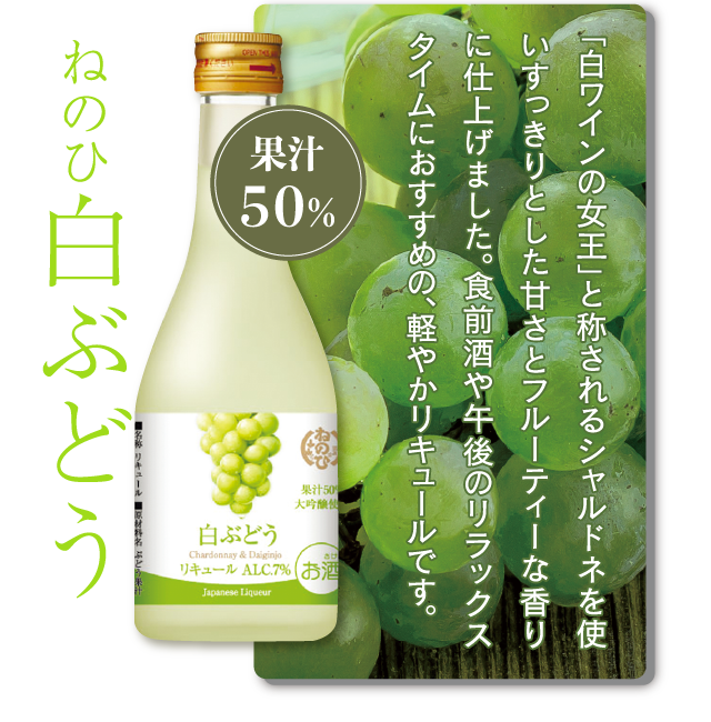 ねのひ白ぶどう　果汁50％　「白ワインの女王」と称されるシャルドネを使い、すっきりとした甘さとフルーティーな香りに仕上げました。上品な味わいをもつ大吟醸と絶妙にマッチします。食前酒や午後のリラックスタイムにおすすめの、軽やかリキュールです。