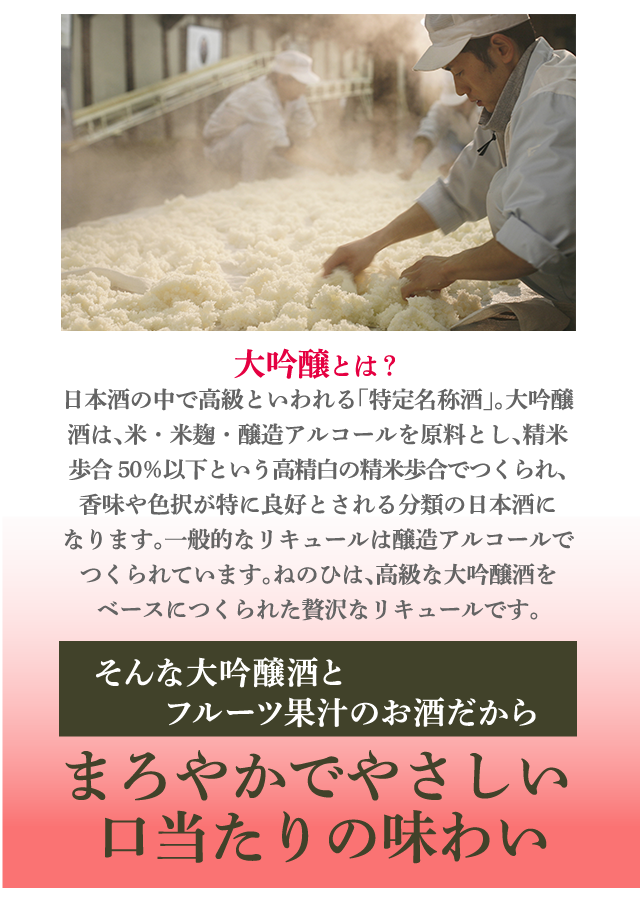 大吟醸とは？日本酒の中で高級といわれる「特定名称酒」。さらにその中でも大吟醸酒は、米・米麹・醸造アルコールを原料とし、精米歩合50％以下という高精白の精米歩合でつくられ、香味や色択が特に良好とされる分類の日本酒になります。一般的なリキュールは醸造アルコールでつくられています。ねのひは、高級な大吟醸酒をベースにつくられた贅沢なリキュールです。そんな大吟醸酒とフルーツ果汁のお酒だから…まろやかでやさしい口当たりの味わい