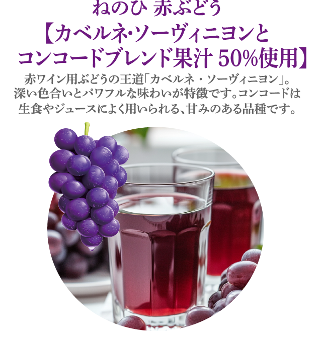 ねのひ 赤ぶどう【カベルネ・ソーヴィニヨンと  コンコードブレンド果汁50％使用】赤ワイン用ぶどうの王道「カベルネ・ソーヴィニヨン」。深い色合いとパワフルな味わいが特徴です。コンコードは生食やジュースによく用いられる、甘みのある品種です。