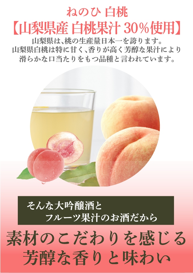 ねのひ 白桃【山梨県産 白桃果汁30％使用】山梨県は、桃の生産量日本一を誇ります。山梨県白桃は特に甘く、香りが高く芳醇な果汁により滑らかな口当たりをもつ品種と言われています。そんな大吟醸酒とフルーツ果汁のお酒だから…素材のこだわりを感じる芳醇な香りと味わい