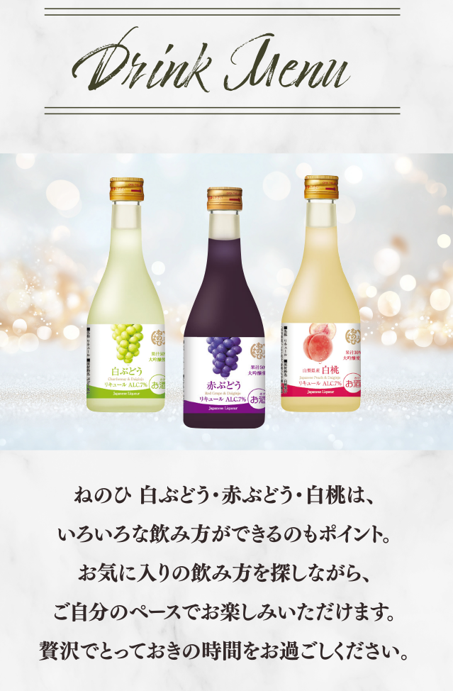 Drink Menu　ねのひ 白ぶどう・赤ぶどう・白桃は、いろいろな飲み方ができるのもポイント。お気に入りの飲み方を探しながら、ご自分のペースでお楽しみいただけます。贅沢でとっておきの時間をお過ごしください。