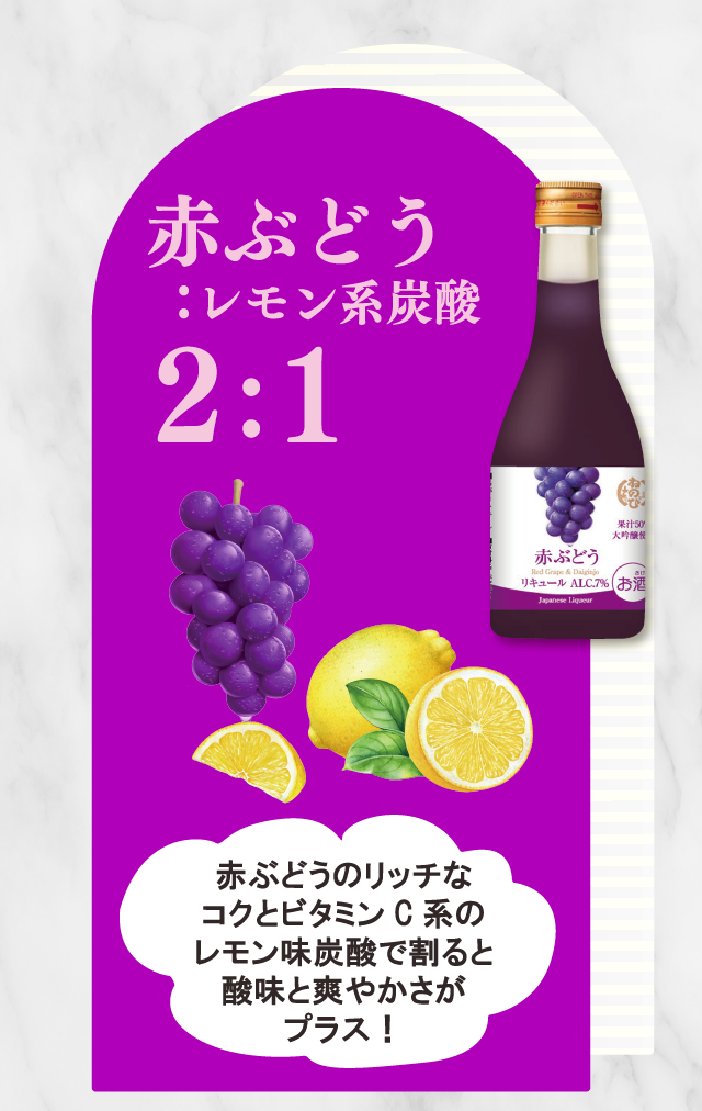 赤ぶどう ：レモン系炭酸2：1　赤ぶどうのリッチなコクとビタミンC系のレモン味炭酸で割ると酸味と爽やかさがプラス！