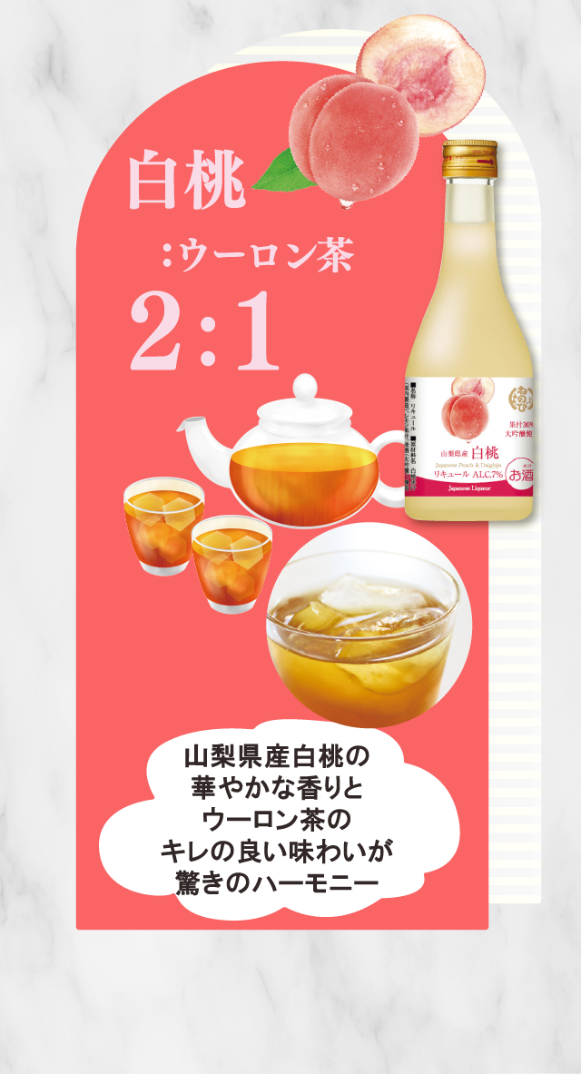 白桃:ウーロン茶2：1　山梨県産白桃の華やかな香りとウーロン茶のキレの良い味わいが驚きのハーモニー