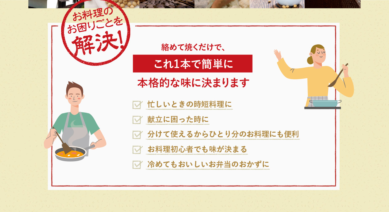 お料理のお困りごとを解決！絡めて焼くだけで、これ1本で簡単に本格的な味に決まります　忙しいときの時短料理に　献立に困った時に　分けて使えるからひとり分のお料理にも便利　お料理初心者でも味が決まる　冷めてもおいしいお弁当のおかずに