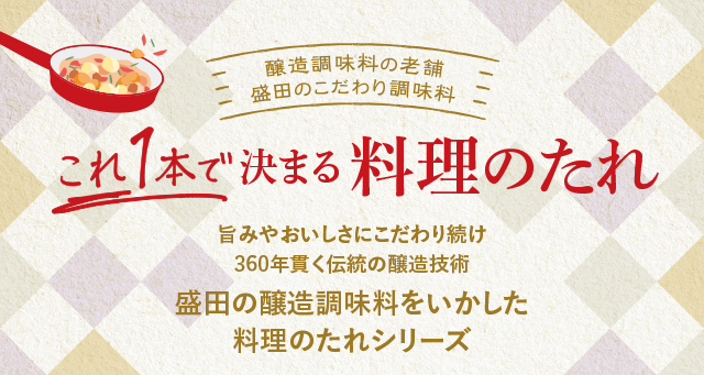 醸造調味料の老　盛田のこだわり調味料　これ一本で決まる料理のたれ　旨みやおいしさにこだわり続け350年貫く伝統の醸造技術　盛田の醸造調味料をいかした料理のたれシリーズ