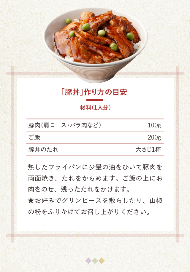 「豚丼」作り方の目安　材料（1人分）　豚肉（肩ロース・バラ肉など）100g　ご飯 200g　豚丼のたれ大さじ 1杯　熱したフライパンに少量の油をひいて豚肉を両面焼き、たれをからめます。ご飯の上にお肉をのせ、残ったたれをかけます。　★お好みでグリンピースを散らしたり、山椒の粉をふりかけてお召し上がりください。